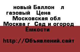 новый Баллон 50л газовый › Цена ­ 2 220 - Московская обл., Москва г. Сад и огород » Ёмкости   